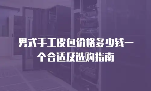 男式手工皮包价格多少钱一个合适及选购指南
