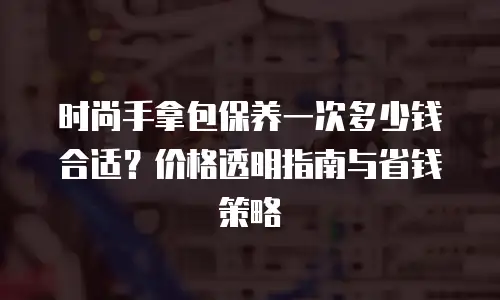 时尚手拿包保养一次多少钱合适？价格透明指南与省钱策略