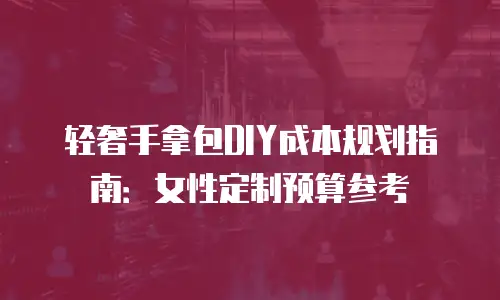轻奢手拿包DIY成本规划指南：女性定制预算参考