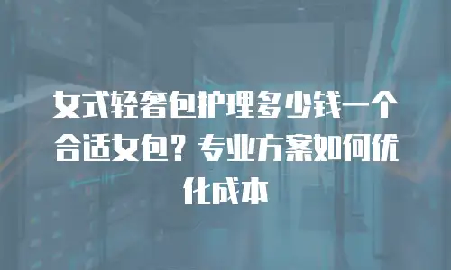 女式轻奢包护理多少钱一个合适女包？专业方案如何优化成本