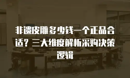 非遗皮雕多少钱一个正品合适？三大维度解析采购决策逻辑
