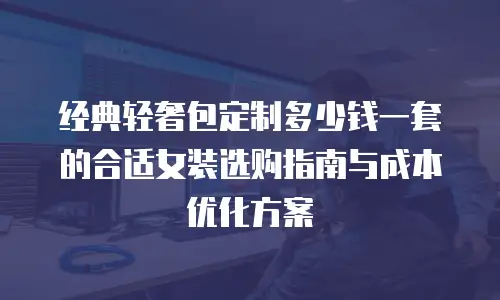 经典轻奢包定制多少钱一套的合适女装选购指南与成本优化方案