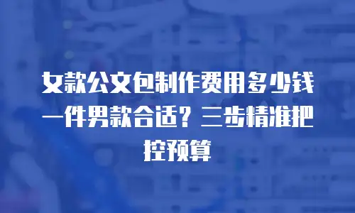 女款公文包制作费用多少钱一件男款合适？三步精准把控预算