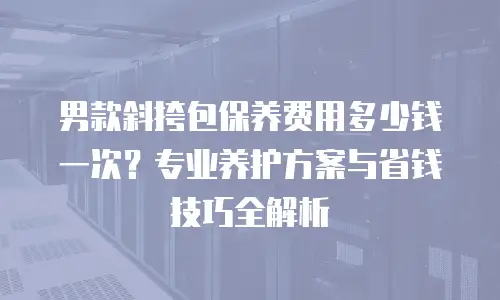 男款斜挎包保养费用多少钱一次？专业养护方案与省钱技巧全解析