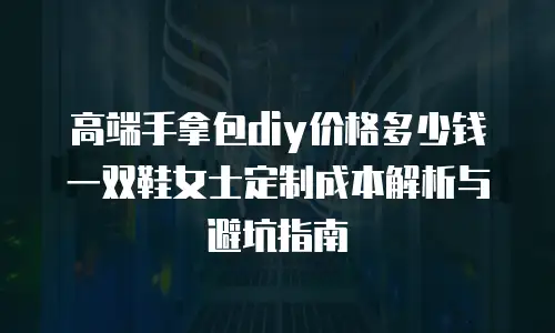 高端手拿包diy价格多少钱 一双鞋女士定制成本解析与避坑指南