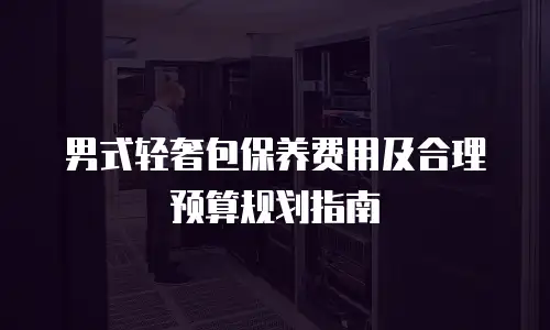 男式轻奢包保养费用及合理预算规划指南