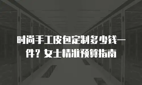 时尚手工皮包定制多少钱一件？女士精准预算指南