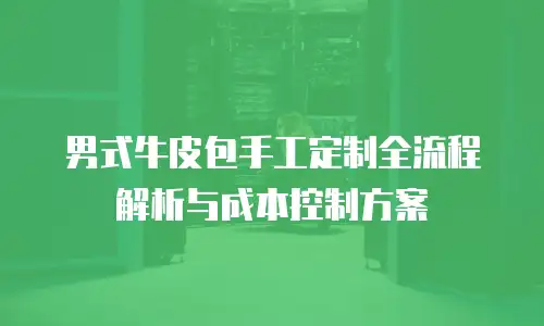 男式牛皮包手工定制全流程解析与成本控制方案