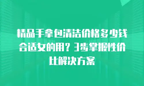 精品手拿包清洁价格多少钱合适女的用？3步掌握性价比解决方案
