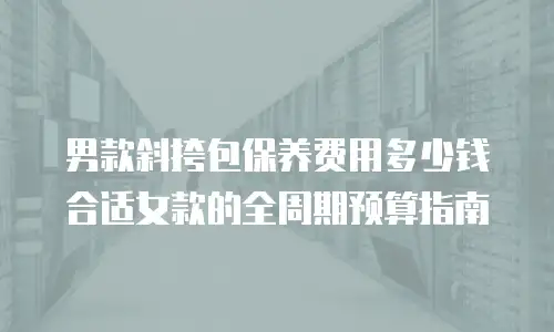 男款斜挎包保养费用多少钱合适女款的全周期预算指南