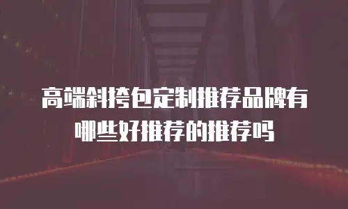 高端斜挎包定制推荐品牌有哪些好推荐的推荐吗