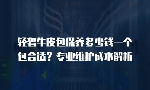 轻奢牛皮包保养多少钱一个包合适？专业维护成本解析