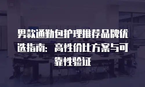 男款通勤包护理推荐品牌优选指南：高性价比方案与可靠性验证