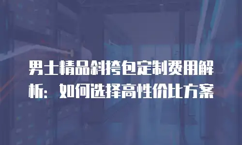 男士精品斜挎包定制费用解析：如何选择高性价比方案