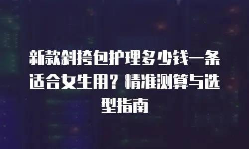 新款斜挎包护理多少钱一条适合女生用？精准测算与选型指南