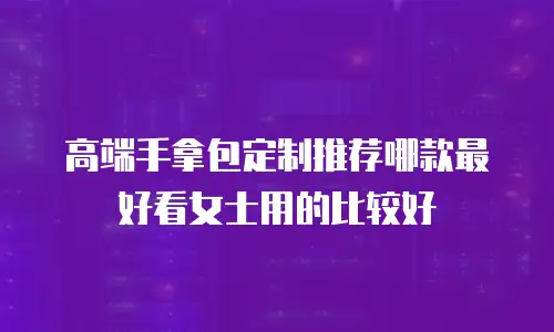 高端手拿包定制推荐哪款最好看女士用的比较好