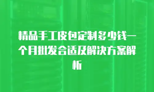 精品手工皮包定制多少钱一个月批发合适及解决方案解析