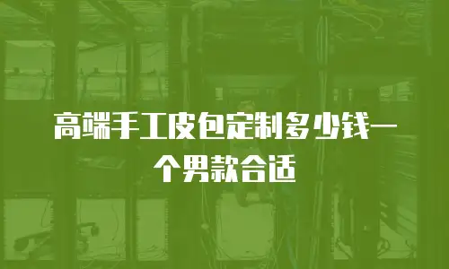 高端手工皮包定制多少钱一个男款合适