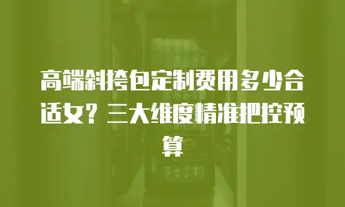 高端斜挎包定制费用多少合适女？三大维度精准把控预算