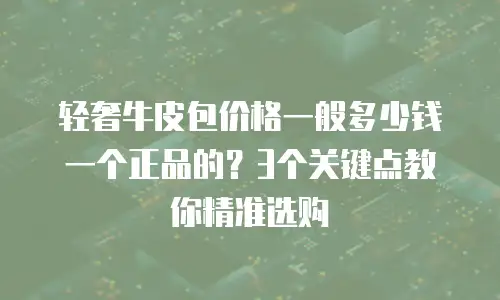 轻奢牛皮包价格一般多少钱一个正品的？3个关键点教你精准选购