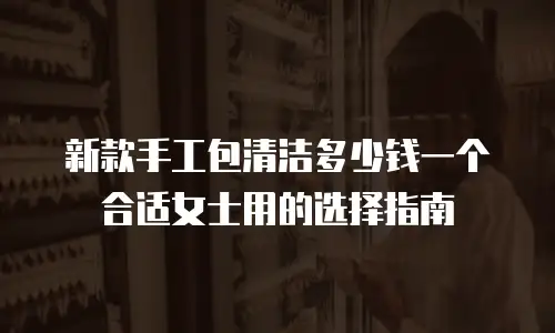 新款手工包清洁多少钱一个合适女士用的选择指南
