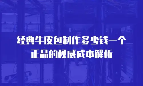 经典牛皮包制作多少钱一个正品的权威成本解析