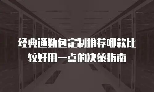 经典通勤包定制推荐哪款比较好用一点的决策指南