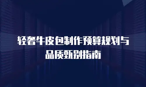 轻奢牛皮包制作预算规划与品质甄别指南