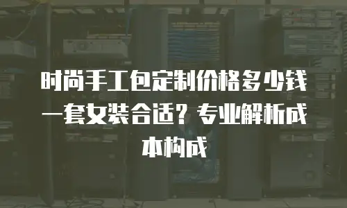 时尚手工包定制价格多少钱一套女装合适？专业解析成本构成