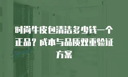 时尚牛皮包清洁多少钱一个正品？成本与品质双重验证方案