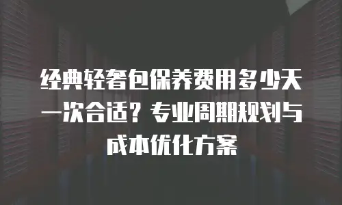 经典轻奢包保养费用多少天一次合适？专业周期规划与成本优化方案