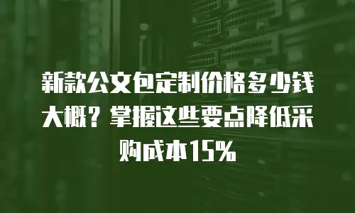 新款公文包定制价格多少钱大概？掌握这些要点降低采购成本15%