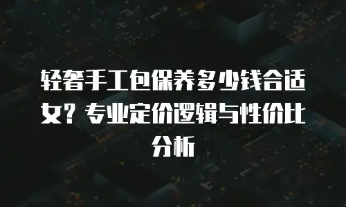 轻奢手工包保养多少钱合适女？专业定价逻辑与性价比分析