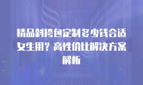 精品斜挎包定制多少钱合适女生用？高性价比解决方案解析