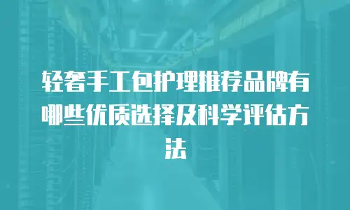 轻奢手工包护理推荐品牌有哪些优质选择及科学评估方法