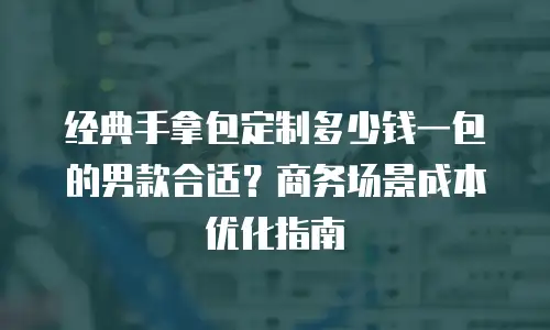 经典手拿包定制多少钱一包的男款合适？商务场景成本优化指南