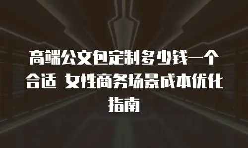 高端公文包定制多少钱一个合适 女性商务场景成本优化指南