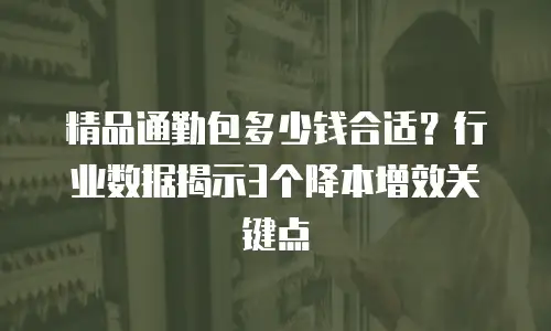 精品通勤包多少钱合适？行业数据揭示3个降本增效关键点