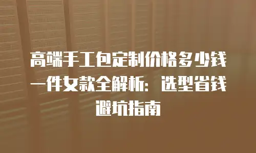 高端手工包定制价格多少钱一件女款全解析：选型省钱避坑指南