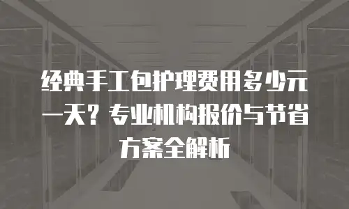 经典手工包护理费用多少元一天？专业机构报价与节省方案全解析