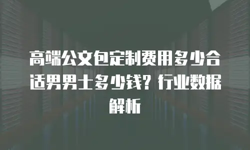 高端公文包定制费用多少合适男男士多少钱？行业数据解析