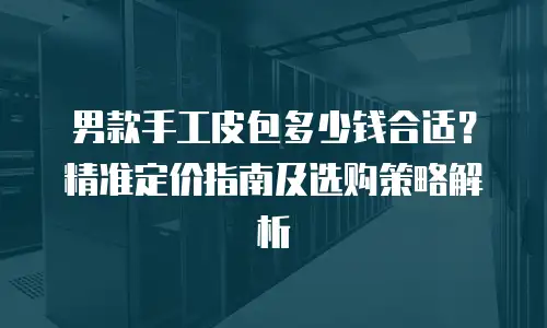 男款手工皮包多少钱合适？精准定价指南及选购策略解析