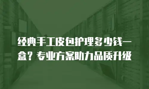 经典手工皮包护理多少钱一盒？专业方案助力品质升级