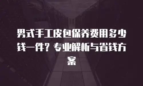 男式手工皮包保养费用多少钱一件？专业解析与省钱方案