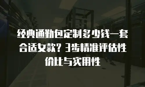 经典通勤包定制多少钱一套合适女款？3步精准评估性价比与实用性