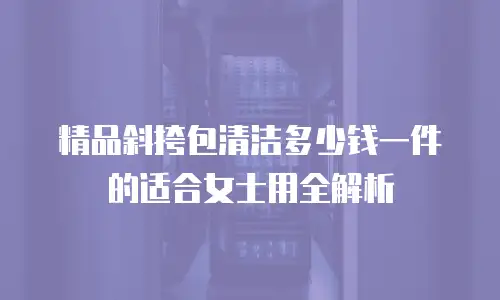 精品斜挎包清洁多少钱一件的适合女士用全解析