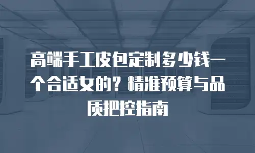 高端手工皮包定制多少钱一个合适女的？精准预算与品质把控指南