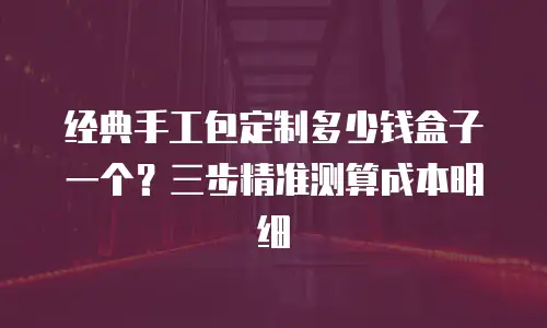 经典手工包定制多少钱盒子一个？三步精准测算成本明细
