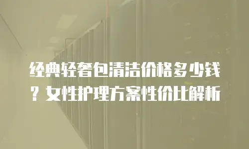 经典轻奢包清洁价格多少钱？女性护理方案性价比解析
