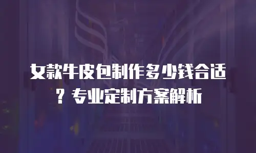 女款牛皮包制作多少钱合适？专业定制方案解析